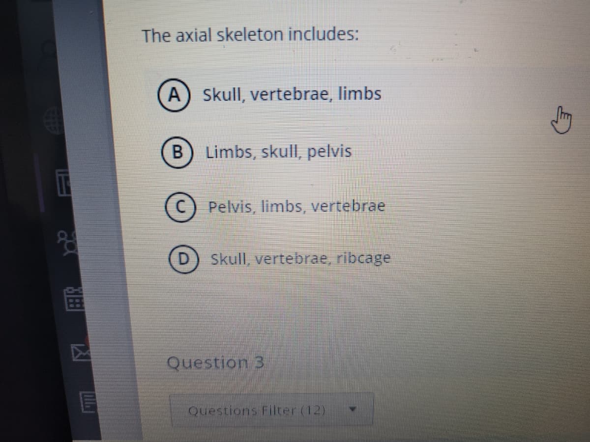 g
7
The axial skeleton includes:
(A) Skull, vertebrae, limbs
B Limbs, skull, pelvis
C) Pelvis, limbs, vertebrae
Skull, vertebrae, ribcage
Question 3
Questions Filter (12)
N