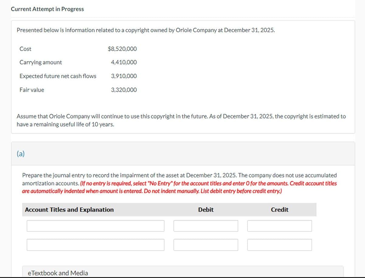 Current Attempt in Progress
Presented below is information related to a copyright owned by Oriole Company at December 31, 2025.
Cost
Carrying amount
Expected future net cash flows
Fair value
(a)
$8,520,000
4,410,000
Assume that Oriole Company will continue to use this copyright in the future. As of December 31, 2025, the copyright is estimated to
have a remaining useful life of 10 years.
3,910,000
3,320,000
eTextbook and Media
Prepare the journal entry to record the impairment of the asset at December 31, 2025. The company does not use accumulated
amortization accounts. (If no entry is required, select "No Entry" for the account titles and enter O for the amounts. Credit account titles
are automatically indented when amount is entered. Do not indent manually. List debit entry before credit entry.)
Account Titles and Explanation
Debit
Credit