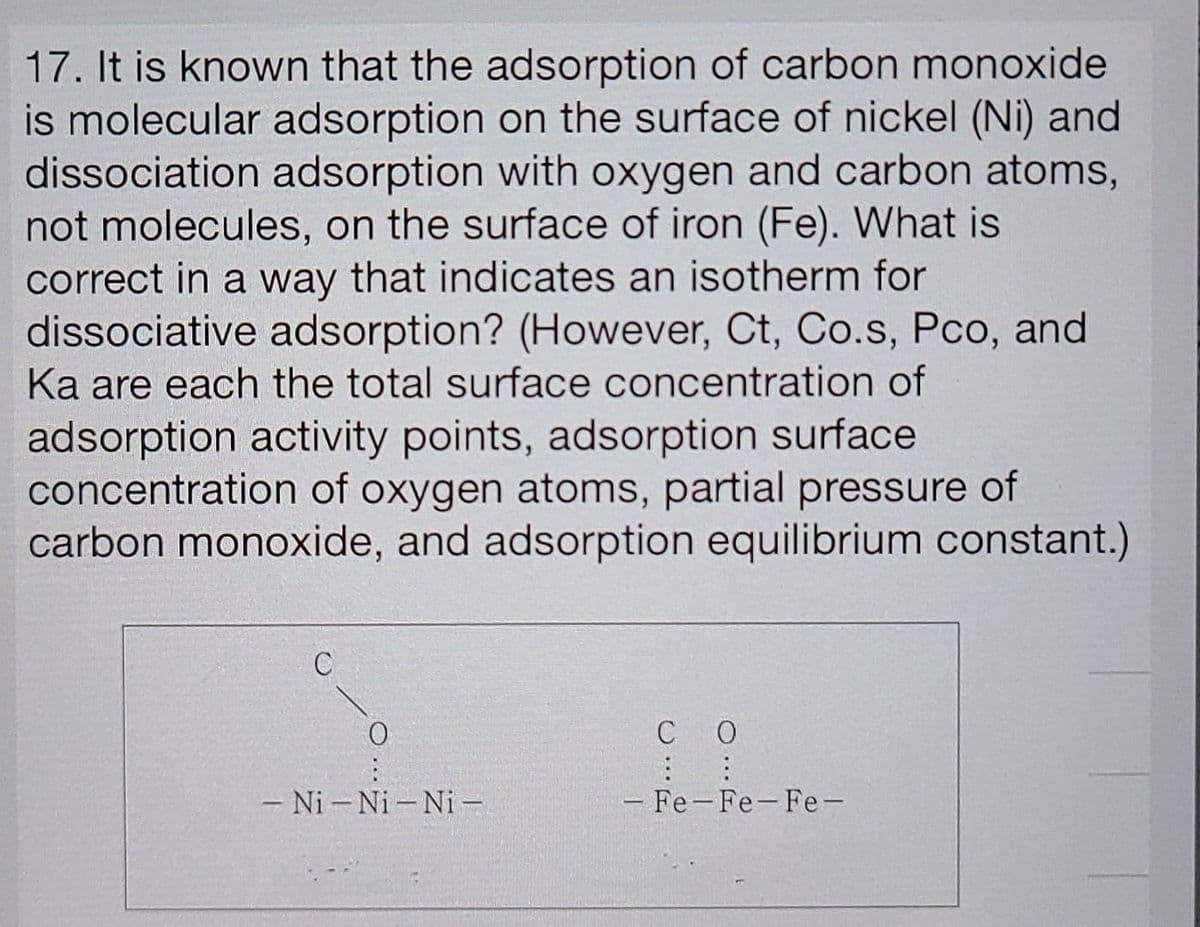 17. It is known that the adsorption of carbon monoxide
is molecular adsorption on the surface of nickel (Ni) and
dissociation adsorption with oxygen and carbon atoms,
not molecules, on the surface of iron (Fe). What is
correct in a way that indicates an isotherm for
dissociative adsorption? (However, Ct, Co.s, Pco, and
Ka are each the total surface concentration of
adsorption activity points, adsorption surface
concentration of oxygen atoms, partial pressure of
carbon monoxide, and adsorption equilibrium constant.)
C
C O
- Ni - Ni - Ni –
- Fe-Fe-Fe-
