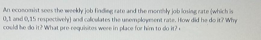 An economist sees the weekly job finding rate and the monthly job losing rate (which is
0,1 and 0,15 respectively) and calculates the unemployment rate. How did he do it? Why
could he do it? What pre requisites were in place for him to do it?
