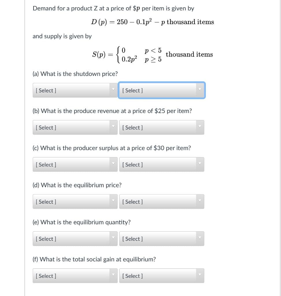 Demand for a product Z at a price of $p per item is given by
D (p) = 250 – 0.1p? – p thousand items
and supply is given by
p< 5
p2 5
S(p) = { 0.2p
thousand items
(a) What is the shutdown price?
[ Select ]
[ Select ]
(b) What is the produce revenue at a price of $25 per item?
[ Select ]
[ Select ]
(c) What is the producer surplus at a price of $30 per item?
[ Select ]
[ Select ]
(d) What is the equilibrium price?
[ Select ]
[ Select ]
(e) What is the equilibrium quantity?
[ Select ]
[ Select ]
(f) What is the total social gain at equilibrium?
[ Select ]
[ Select ]
