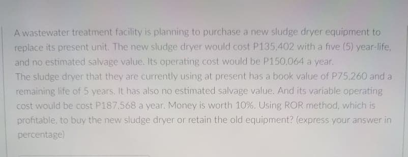 A wastewater treatment facility is planning to purchase a new sludge dryer equipment to
replace its present unit. The new sludge dryer would cost P135,402 with a five (5) year-life,
and no estimated salvage value. Its operating cost would be P150,064 a year.
The sludge dryer that they are currently using at present has a book value of P75,260 and a
remaining life of 5 years. It has also no estimated salvage value. And its variable operating
cost would be cost P187,568 a year. Money is worth 10%. Using ROR method, which is
profitable, to buy the new sludge dryer or retain the old equipment? (express your answer in
percentage)
