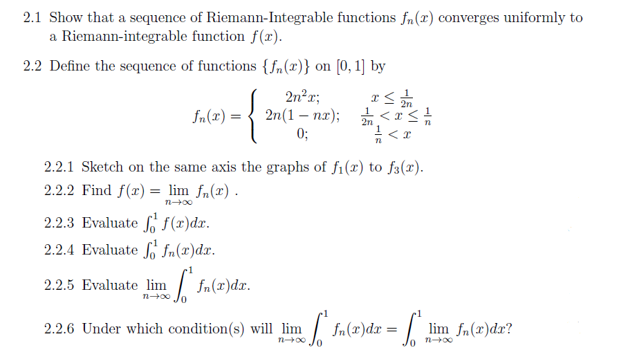 2.1 Show that a sequence of Riemann-Integrable functions fn(r) converges uniformly to
a Riemann-integrable function f(x).
2.2 Define the sequence of functions {fn(x)} on [0, 1] by
{
2n²r;
2n(1 — пх);
0;
2n
1
= (x)"f
-
2n
n
2.2.1 Sketch on the same axis the graphs of f1(x) to f3(x).
2.2.2 Find f(x)
lim fn(r) .
2.2.3 Evaluate f(r)dx.
2.2.4 Evaluate fo fn(x)dx.
2.2.5 Evaluate lim
fn(x)dr.
n-00
2.2.6 Under which condition(s) will lim
fn(x)dx
lim fn(x)dr?
n00
