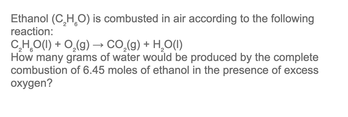 Ethanol (C,H,O) is combusted in air according to the following
reaction:
2 6
C,H,O(1) + O,(g) → CO,(g) + H,O(1)
How many grams of water would be produced by the complete
combustion of 6.45 moles of ethanol in the presence of excess
oxygen?
