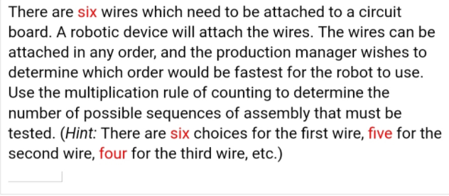 There are six wires which need to be attached to a circuit
board. A robotic device will attach the wires. The wires can be
attached in any order, and the production manager wishes to
determine which order would be fastest for the robot to use.
Use the multiplication rule of counting to determine the
number of possible sequences of assembly that must be
tested. (Hint: There are six choices for the first wire, five for the
second wire, four for the third wire, etc.)

