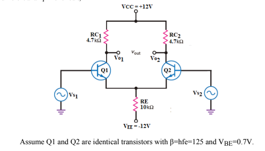 VCC = +12V
RC1
4.7 ka
RC2
4.7ka
Vout
Vo1
Vo2
(Q2
Vs2
Vs1
RE
10kn
VEE = -12V
Assume Q1 and Q2 are identical transistors with B=hfe=125 and VBE=0.7V.
