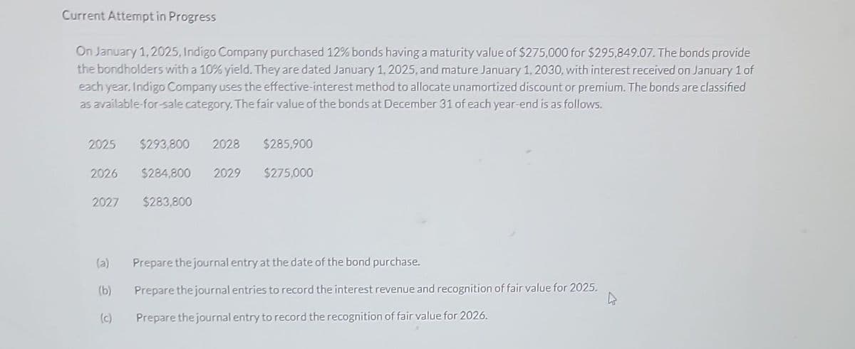Current Attempt in Progress
On January 1, 2025, Indigo Company purchased 12% bonds having a maturity value of $275,000 for $295,849.07. The bonds provide
the bondholders with a 10% yield. They are dated January 1, 2025, and mature January 1, 2030, with interest received on January 1 of
each year, Indigo Company uses the effective-interest method to allocate unamortized discount or premium. The bonds are classified
as available-for-sale category. The fair value of the bonds at December 31 of each year-end is as follows.
2025 $293,800 2028 $285,900
$284,800 2029
$275,000
2026
2027
(b)
(c)
$283,800
Prepare the journal entry at the date of the bond purchase.
Prepare the journal entries to record the interest revenue and recognition of fair value for 2025.
Prepare the journal entry to record the recognition of fair value for 2026.