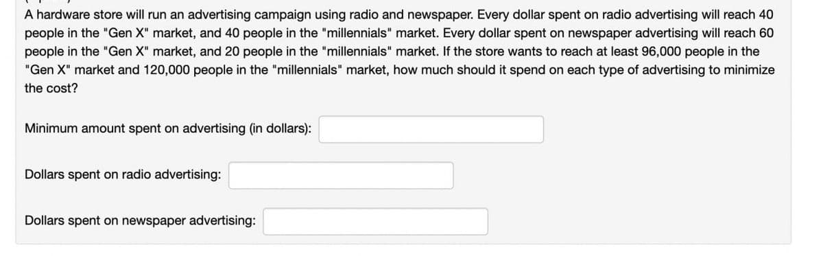 A hardware store will run an advertising campaign using radio and newspaper. Every dollar spent on radio advertising will reach 40
people in the "Gen X" market, and 40 people in the "millennials" market. Every dollar spent on newspaper advertising will reach 60
people in the "Gen X" market, and 20 people in the "millennials" market. If the store wants to reach at least 96,000 people in the
"Gen X" market and 120,000 people in the "millennials" market, how much should it spend on each type of advertising to minimize
the cost?
Minimum amount spent on advertising (in dollars):
Dollars spent on radio advertising:
Dollars spent on newspaper advertising: