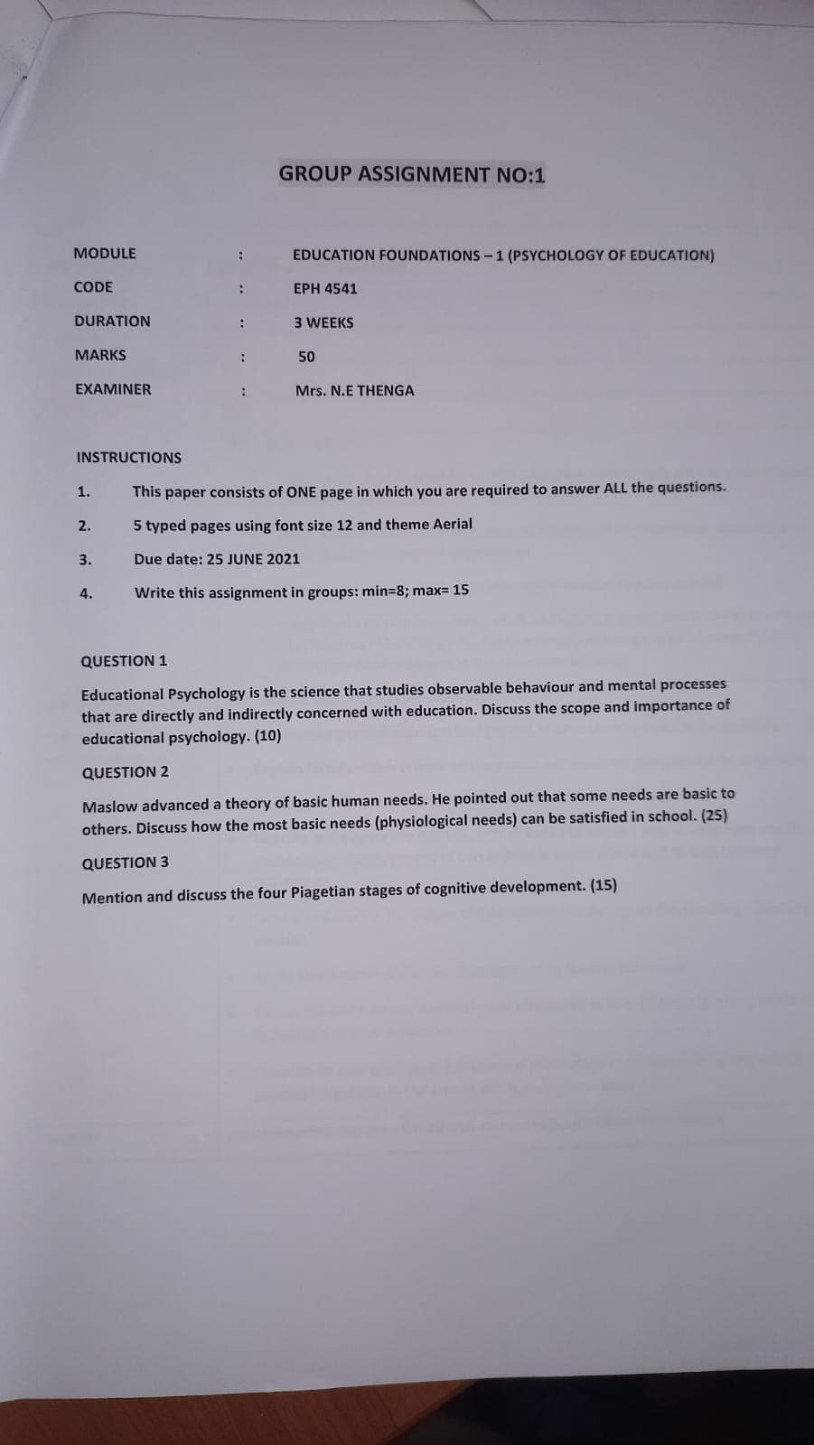 GROUP ASSIGNMENT NO:1
MODULE
:
EDUCATION FOUNDATIONS-1 (PSYCHOLOGY OF EDUCATION)
CODE
:
EPH 4541
DURATION
:
3 WEEKS
MARKS
:
50
EXAMINER
:
Mrs. N.E THENGA
INSTRUCTIONS
This paper consists of ONE page in which you are required to answer ALL the questions.
5 typed pages using font size 12 and theme Aerial
1.
2.
3.
Due date: 25 JUNE 2021
4.
Write this assignment in groups: min=8; max= 15
QUESTION 1
Educational Psychology is the science that studies observable behaviour and mental processes
that are directly and indirectly concerned with education. Discuss the scope and importance of
educational psychology. (10)
QUESTION 2
Maslow advanced a theory of basic human needs. He pointed out that some needs are basic to
others. Discuss how the most basic needs (physiological needs) can be satisfied in school. (25)
QUESTION 3
Mention and discuss the four Piagetian stages of cognitive development. (15)