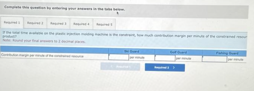 Complete this question by entering your answers in the tabs below.
Required 1 Required 2 Required 3 Required 4 Required 5
If the total time available on the plastic injection molding machine is the constraint, how much contribution margin per minute of the constrained resour
product?
Note: Round your final answers to 2 decimal places.
Contribution margin per minute of the constrained resource
Ski Guard
per minute
Golf Guard
per minute
Required 2 >
Fishing Guard
per minute