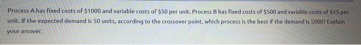 Process A has fixed costs of $1000 and variable costs of $50 per unit. Process B has fixed costs of $500 and variable costs of $15 per
unit. If the expected demand is 50 units, according to the crossover point, which process is the best if the demand is 5000? Explain
your answer.