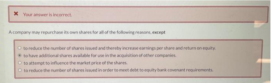 * Your answer is incorrect.
A company may repurchase its own shares for all of the following reasons, except
O to reduce the number of shares issued and thereby increase earnings per share and return on equity.
to have additional shares available for use in the acquisition of other companies.
O to attempt to influence the market price of the shares.
O to reduce the number of shares issued in order to meet debt to equity bank covenant requirements.