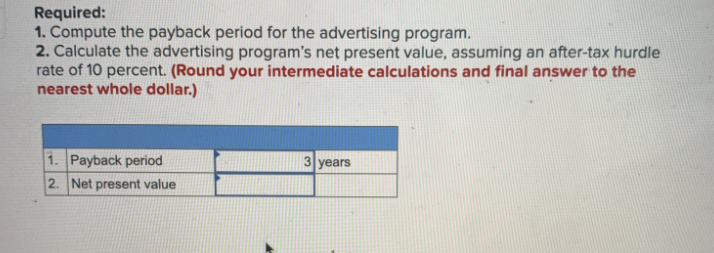 Required:
1. Compute the payback period for the advertising program.
2. Calculate the advertising program's net present value, assuming an after-tax hurdle
rate of 10 percent. (Round your intermediate calculations and final answer to the
nearest whole dollar.)
1. Payback period
2. Net present value
3 years