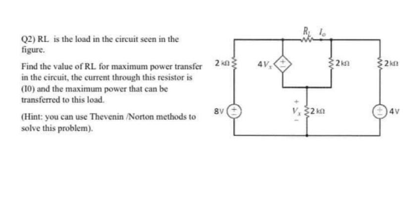 Q2) RL is the load in the circuit seen in the
figure.
Find the value of RL for maximum power transfer 2 kn
in the circuit, the current through this resistor is
(10) and the maximum power that can be
transferred to this load.
(Hint: you can use Thevenin /Norton methods to
solve this problem).
8V
4V,
2 kn
$2km
2km
4V