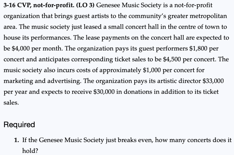 3-16 CVP, not-for-profit. (LO 3) Genesee Music Society is a not-for-profit
organization that brings guest artists to the community's greater metropolitan
area. The music society just leased a small concert hall in the centre of town to
house its performances. The lease payments on the concert hall are expected to
be $4,000 per month. The organization pays its guest performers $1,800 per
concert and anticipates corresponding ticket sales to be $4,500 per concert. The
music society also incurs costs of approximately $1,000 per concert for
marketing and advertising. The organization pays its artistic director $33,000
per year and expects to receive $30,000 in donations in addition to its ticket
sales.
Required
1. If the Genesee Music Society just breaks even, how many concerts does it
hold?