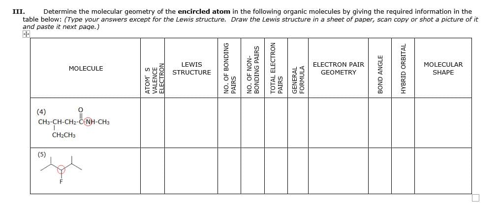 III.
Determine the molecular geometry of the encircled atom in the following organic molecules by giving the required information in the
table below: (Type your answers except for the Lewis structure. Draw the Lewis structure in a sheet of paper, scan copy or shot a picture of it
and paste it next page.)
LEWIS
ELECTRON PAIR
MOLECULAR
MOLECULE
STRUCTURE
GEOMETRY
SHAPE
(4)
CHs-CH-CH2-CNH-CH3
CH2CH3
(5)
ATOM'
'ALENCE
ELECTRON
NO. OF BONDING
PAIRS
NO. OF NON-
BONDING PAIRS
TOTAL ELECTRON
GENERAL
FORMULA
BOND ANGLE
HYBRID ORBITAL
