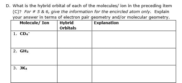 D. What is the hybrid orbital of each of the molecules/ ion in the preceding item
(C)? For # 5 & 6, give the information for the encircled atom only. Explain
your answer in terms of electron pair geometry and/or molecular geometry.
Molecule/ Ion
Hybrid
Explanation
Orbitals
1. CD4
2. GH3
3. JK4
