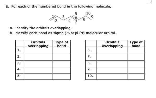 E. For each of the numbered bond in the following molecule,
5
|10
2
8.
a. identify the orbitals overlapping.
b. classify each bond as sigma (0) or pi (7) molecular orbital.
Orbitals
overlapping
Туре of
bond
Orbitals
overlapping
Туре of
bond
1.
6.
2.
7.
3.
8.
4.
9.
10.
5.
