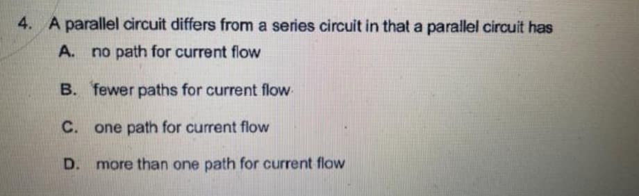 4. A parallel circuit differs from a series circuit in that a parallel circuit has
A. no path for current flow
B. fewer paths for current flow
C. one path for current flow
D. more than one path for current flow