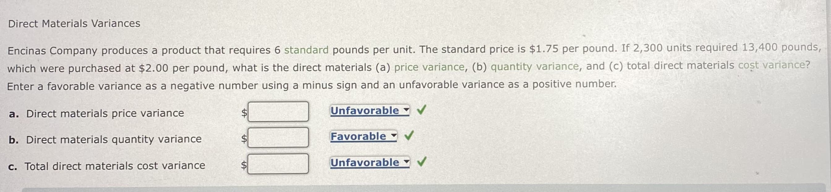 Direct Materials Variances
Encinas Company produces a product that requires 6 standard pounds per unit. The standard price is $1.75 per pound. If 2,300 units required 13,400 pounds,
which were purchased at $2.00 per pound, what is the direct materials (a) price variance, (b) quantity variance, and (c) total direct materials cost variance?
Enter a favorable variance as a negative number using a minus sign and an unfavorable variance as a positive number.
a. Direct materials price variance
b. Direct materials quantity variance
c. Total direct materials cost variance
SA
SA
Unfavorable
Favorable
Unfavorable
✓