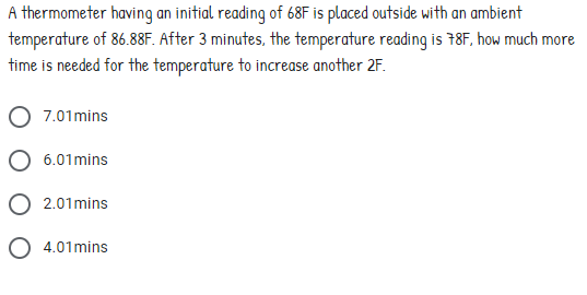 A thermometer having an initial reading of 68F is placed outside with an ambient
temperature of 86.88F. After 3 minutes, the temperature reading is 78F, how much more
time is needed for the temperature to increase another 2F.
7.01mins
O 6.01mins
O 2.01mins
O 4.01mins
