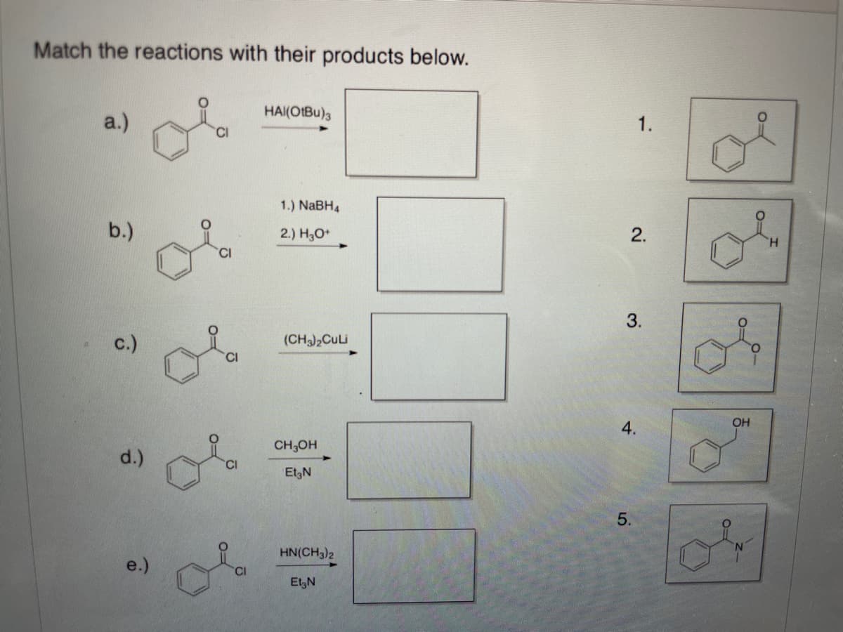 Match the reactions with their products below.
HAI(OIBU)3
1.
a.)
CI
1.) NABH4
2.
b.)
H.
2.) H3O*
3.
(CH3),CuLi
c.)
OH
4.
CH3OH
d.)
EtgN
5.
HN(CH3)2
e.)
EtgN
