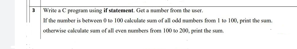 3
Write a C program using if statement. Get a number from the user.
If the number is between 0 to 100 calculate sum of all odd numbers from 1 to 100, print the sum.
otherwise calculate sum of all even numbers from 100 to 200, print the sum.