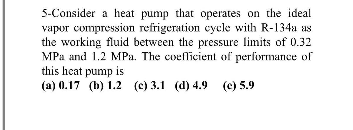 5-Consider a heat pump that operates on the ideal
vapor compression refrigeration cycle with R-134a as
the working fluid between the pressure limits of 0.32
MPa and 1.2 MPa. The coefficient of performance of
this heat pump is
(a) 0.17 (b) 1.2 (c) 3.1 (d) 4.9
(e) 5.9