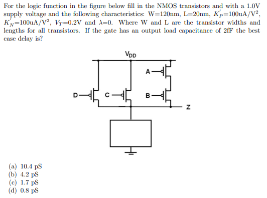 For the logic function in the figure below fill in the NMOS transistors and with a 1.0V
supply voltage and the following characteristics: W=120nm, L=20nm, Kp=100uA/V²,
KN=100uA/V2, Vr=0.2V and X=0. Where W and L are the transistor widths and
lengths for all transistors. If the gate has an output load capacitance of 2fF the best
case delay is?
VDD
B
(a) 10.4 pS
(b) 4.2 ps
(c) 1.7 ps
(d) 0.8 ps
