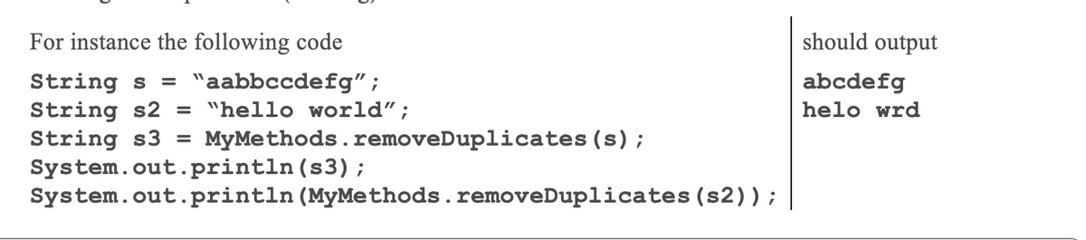 For instance the following code
should output
String s = "aabbccdefg" ;
String s2 = "hello world";
String s3
System.out.println (s3);
System.out.println (MyMethods.removeDuplicates (s2));
abcdefg
helo wrd
MyMethods.removeDuplicates (s);
