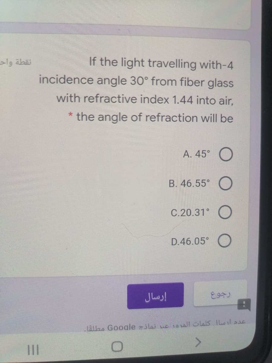 If the light travelling with-4
incidence angle 30° from fiber glass
lg äbäi
with refractive index 1.44 into air,
the angle of refraction will be
А. 45°
B. 46.55°
C.20.31°
D.46.05° O
إرسال
Lalbo Google jlaj uc1awlülas ILlasc
III
