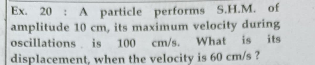 Ex. 20 : A particle performs S.H.M. of
amplitude 10 cm, its maximum velocity during
oscillations . is
cm/s.
What
is
its
100
displacement, when the velocity is 60 cm/s ?
