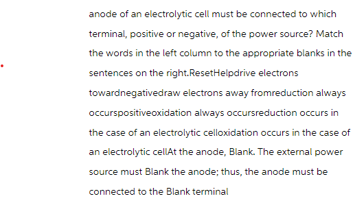 anode of an electrolytic cell must be connected to which
terminal, positive or negative, of the power source? Match
the words in the left column to the appropriate blanks in the
sentences on the right.ResetHelpdrive electrons
towardnegativedraw electrons away fromreduction always
occurspositiveoxidation always occursreduction occurs in
the case of an electrolytic celloxidation occurs in the case of
an electrolytic cellAt the anode, Blank. The external power
source must Blank the anode; thus, the anode must be
connected to the Blank terminal