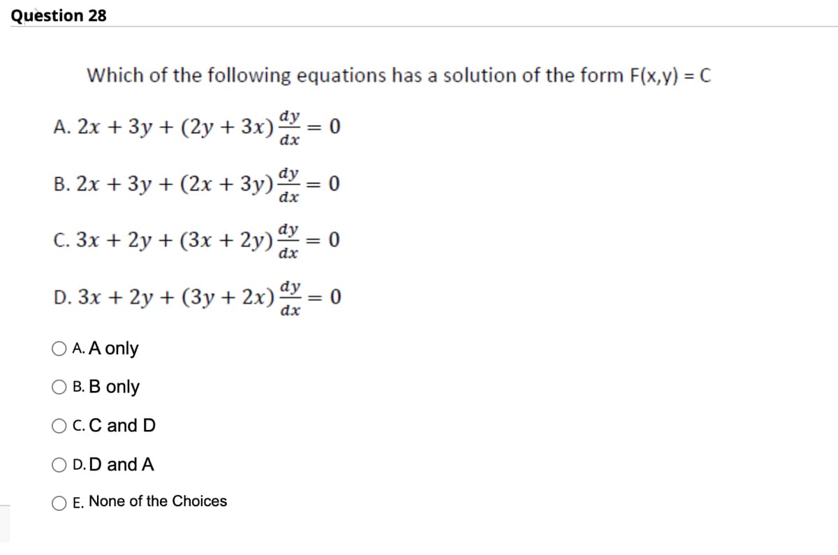 Question 28
Which of the following equations has a solution of the form F(x,y) = C
dy
A. 2x + 3y + (2y + 3x) = 0
dx
B. 2x + 3y + (2x + 3y) dy = 0
dx
dy
C. 3x + 2y + (3x + 2y).
dx
D. 3x + 2y + (3y + 2x) dy = 0
dx
O A. A only
O B. B only
O C. C and D
O D.D and A
= 0
E. None of the Choices