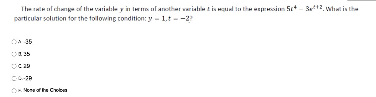 The rate of change of the variable y in terms of another variable t is equal to the expression 5t4 - 3et+2. What is the
particular solution for the following condition: y = 1,t = -2?
O A. -35
O B. 35
OC. 29
O D.-29
O E. None of the Choices