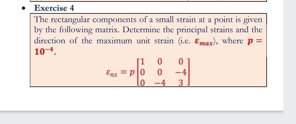 Exercise 4
The rectangular components of a small strain at a point is given
by the following matrix. Determine the principal strains and the
direction of the maximum unit strain (i.e. Emax), where p =
10-4.
1
Ens = p|0
-4
-4
3
