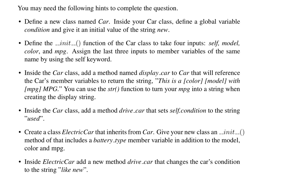 You may need the following hints to complete the question.
• Define a new class named Car. Inside your Car class, define a global variable
condition and give it an initial value of the string new.
• Define the -init-() function of the Car class to take four inputs: self, model,
color, and mpg. Assign the last three inputs to member variables of the same
name by using the self keyword.
Inside the Car class, add a method named display_car to Car that will reference
the Car's member variables to return the string, "This is a [color] [model] with
[mpg] MPG." You can use the str() function to turn your mpg into a string when
creating the display string.
• Inside the Car class, add a method drive_car that sets self.condition to the string
"used".
• Create a class ElectricCar that inherits from Car. Give your new class an init.()
method of that includes a battery_type member variable in addition to the model,
color and mpg.
• Inside ElectricCar add a new method drive_car that changes the car's condition
to the string "like new".
