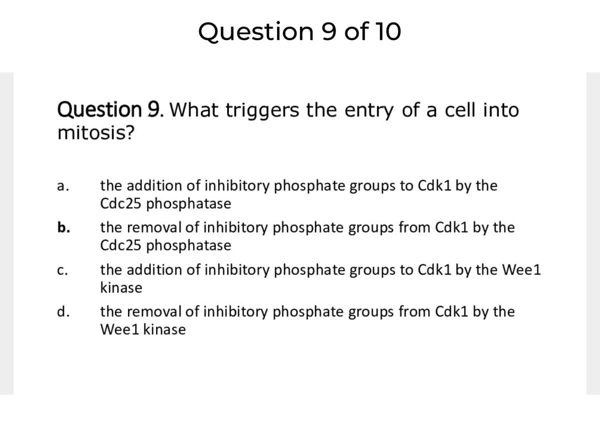 Question 9 of 10
Question 9. What triggers the entry of a cell into
mitosis?
the addition of inhibitory phosphate groups to Cdk1 by the
Cdc25 phosphatase
а.
the removal of inhibitory phosphate groups from Cdk1 by the
Cdc25 phosphatase
b.
the addition of inhibitory phosphate groups to Cdk1 by the Wee1
kinase
С.
the removal of inhibitory phosphate groups from Cdk1 by the
Wee1 kinase
d.
