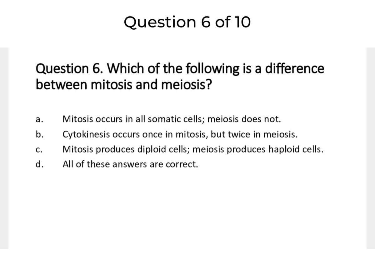Question 6 of 10
Question 6. Which of the following is a difference
between mitosis and meiosis?
а.
Mitosis occurs in all somatic cells; meiosis does not.
b.
ytokinesis occurs once in mitosis, but twice in meiosis.
С.
Mitosis produces diploid cells; meiosis produces haploid cells.
d.
All of these answers are correct.
