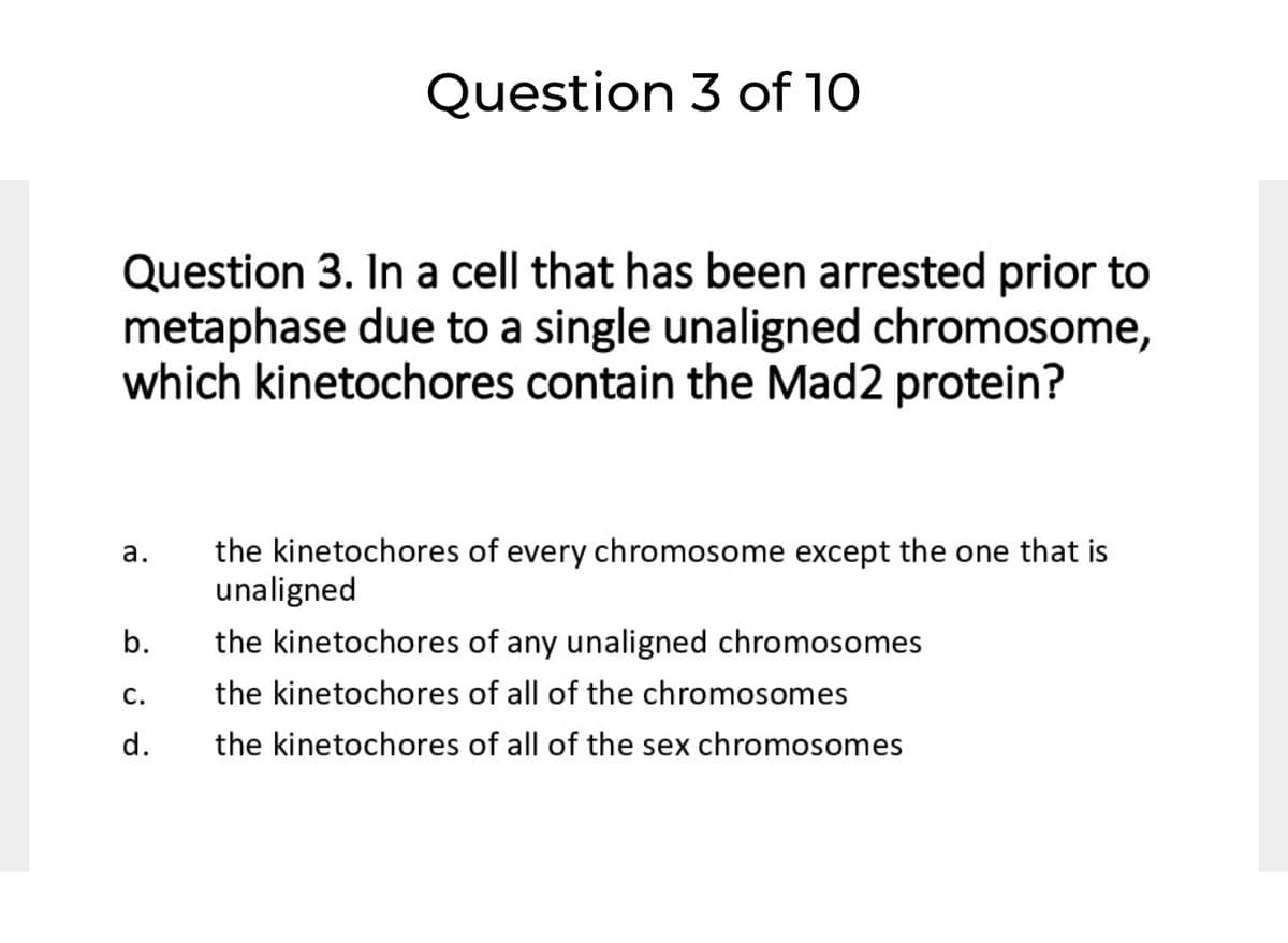Question 3 of 10
Question 3. In a cell that has been arrested prior to
metaphase due to a single unaligned chromosome,
which kinetochores contain the Mad2 protein?
the kinetochores of every chromosome except the one that is
unaligned
а.
b.
the kinetochores of any unaligned chromosomes
С.
the kinetochores of all of the chromosomes
d.
the kinetochores of all of the sex chromosomes
