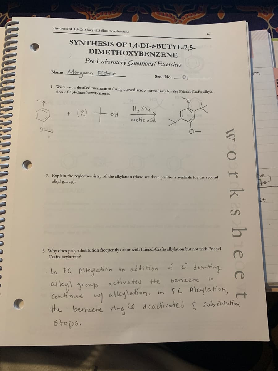 Synthesis of 1,4-Di-t-butyl-2,5-dimethoxybenzene
SYNTHESIS OF 1,4-DI-±BUTYL-2,5-
DIMETΗ OΧYBENΖEΝE
Pre-Laboratory Questions/Exercises
Morgann Fisher
Name
Sec. No.
1. Write out a detailed mechanism (using curved arrow formalism) for the Friedel-Crafts alkyla-
tion of 1,4-dimethoxybenzene.
+ (2) +ot
H, S04
acetic aid
2. Explain the regiochemistry of the alkylation (there are three positions available for the second
alkyl group).
ve
st
3. Why does polysubstitution frequently occur with Friedel-Crafts allkylation but not with Friedel-
Crafts acylation?
In FC Alkylation
an addition of é donating
al kyl group activates the
Continue wl alkylation. In FCc Alcylation,
the
benzehe to
benzene ring is
deactivated E subetitution
Stops.
worksh e et

