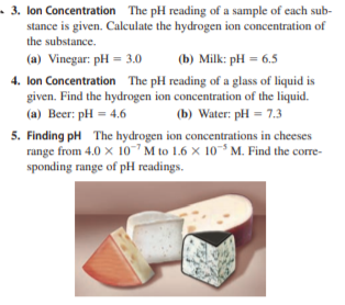 • 3. lon Concentration The pH reading of a sample of each sub-
stance is given. Calculate the hydrogen ion concentration of
the substance.
(a) Vinegar: pH = 3.0
(b) Milk: pH = 6.5
4. lon Concentration The pH reading of a glass of liquid is
given. Find the hydrogen ion concentration of the liquid.
(a) Beer: pH = 4.6
5. Finding pH The hydrogen ion concentrations in cheeses
range from 4.0 x 10 M to 1.6 x 10° M. Find the corre-
sponding range of pH readings.
(b) Water: pH = 7.3
