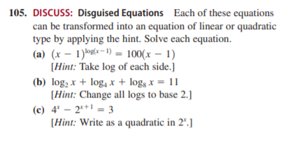 105. DISCUSS: Disguised Equations Each of these equations
can be transformed into an equation of linear or quadratic
type by applying the hint. Solve each equation.
(a) (x – 1)log(-=1) = 100(x – 1)
[Hint: Take log of each side.]
(b) log, x + log, x + logs x = 11
[Hint: Change all logs to base 2.]
(c) 4' – 2** = 3
[Hint: Write as a quadratic in 2".]
