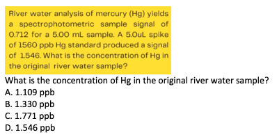 River water analysis of mercury (Hg) yields
a spectrophotometric sample signal of
0.712 for a 5.00 mL sample. A 5.OuL spike
of 1560 ppb Hg standard produced a signal
of 1546. What is the concentration of Hg in
the original river water sample?
What is the concentration of Hg in the original river water sample?
A. 1.109 ppb
B. 1.330 ppb
C. 1.771 ppb
D. 1.546 ppb