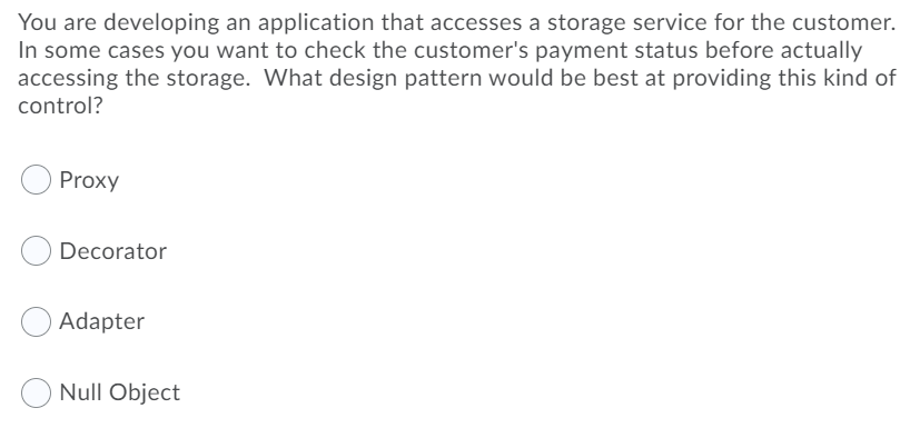 You are developing an application that accesses a storage service for the customer.
In some cases you want to check the customer's payment status before actually
accessing the storage. What design pattern would be best at providing this kind of
control?
Proxy
Decorator
Adapter
Null Object
