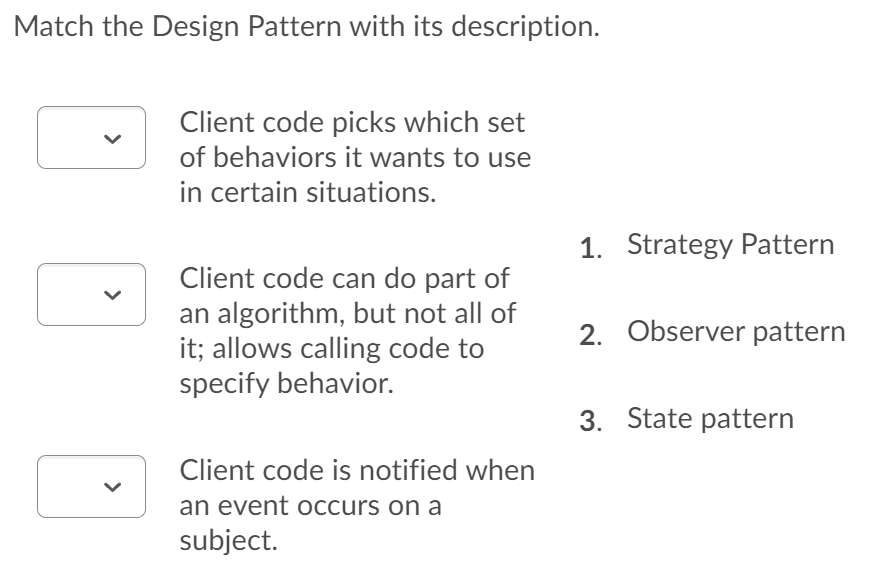 Match the Design Pattern with its description.
Client code picks which set
of behaviors it wants to use
in certain situations.
1. Strategy Pattern
Client code can do part of
an algorithm, but not all of
it; allows calling code to
specify behavior.
2. Observer pattern
3. State pattern
Client code is notified when
an event occurs on a
subject.
>
