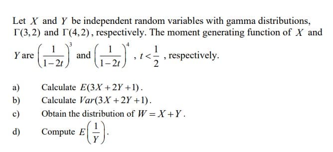 Let X and Y be independent random variables with gamma distributions,
r(3,2) and (4,2), respectively. The moment generating function of X and
Y are
re (₁-2) and (₁-2) + + < 1/1
1-2t
2t
a)
b)
c)
d)
<<, respectively.
2
Calculate E(3X + 2Y + 1).
Calculate Var(3x + 2Y+1).
Obtain the distribution of W=X+Y.
Compute E