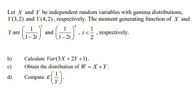 Let X and Y be independent random variables with gamma distributions,
r(3,2) and (4,2), respectively. The moment generating function of X and
Y
are (₁-2) and (₁-2) + + < 1/1
<<, respectively.
2t
2t
2
b)
c)
d)
Calculate Var(3x + 2Y+1).
Obtain the distribution of W = X+Y.
Compute E