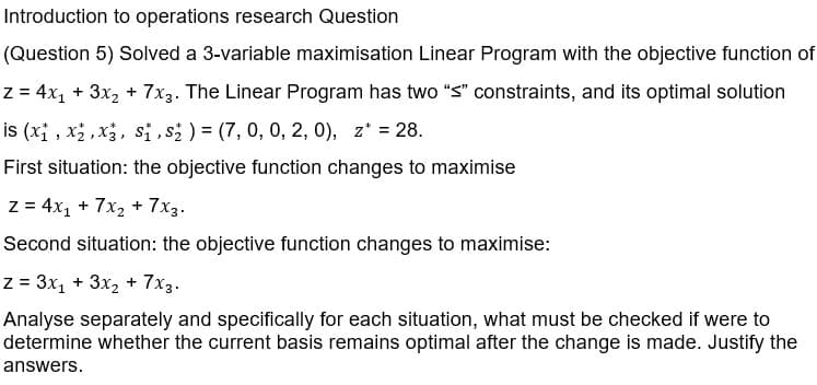 Introduction to operations research Question
(Question 5) Solved a 3-variable maximisation Linear Program with the objective function of
z = 4x₁ + 3x₂ + 7x3. The Linear Program has two "<" constraints, and its optimal solution
is (x₁, x₂, x3, S₁, S₂ ) = (7, 0, 0, 2, 0), z* = 28.
First situation: the objective function changes to maximise
z = 4x₁ + 7x₂ + 7x3.
Second situation: the objective function changes to maximise:
z = 3x₁ + 3x₂ + 7x3.
Analyse separately and specifically for each situation, what must be checked if were to
determine whether the current basis remains optimal after the change is made. Justify the
answers.