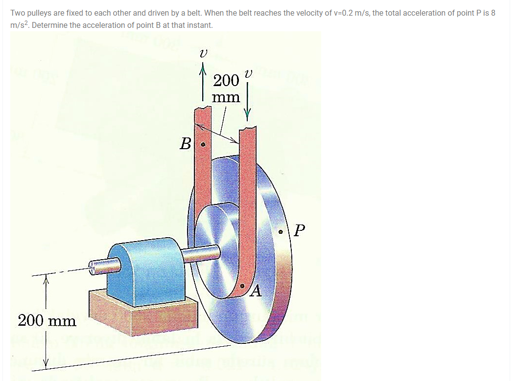 Two pulleys are fixed to each other and driven by a belt. When the belt reaches the velocity of v=0.2 m/s, the total acceleration of point P is 8
m/s2. Determine the acceleration of point B at that instant.
200
mm
В
\P
/A
200 mm

